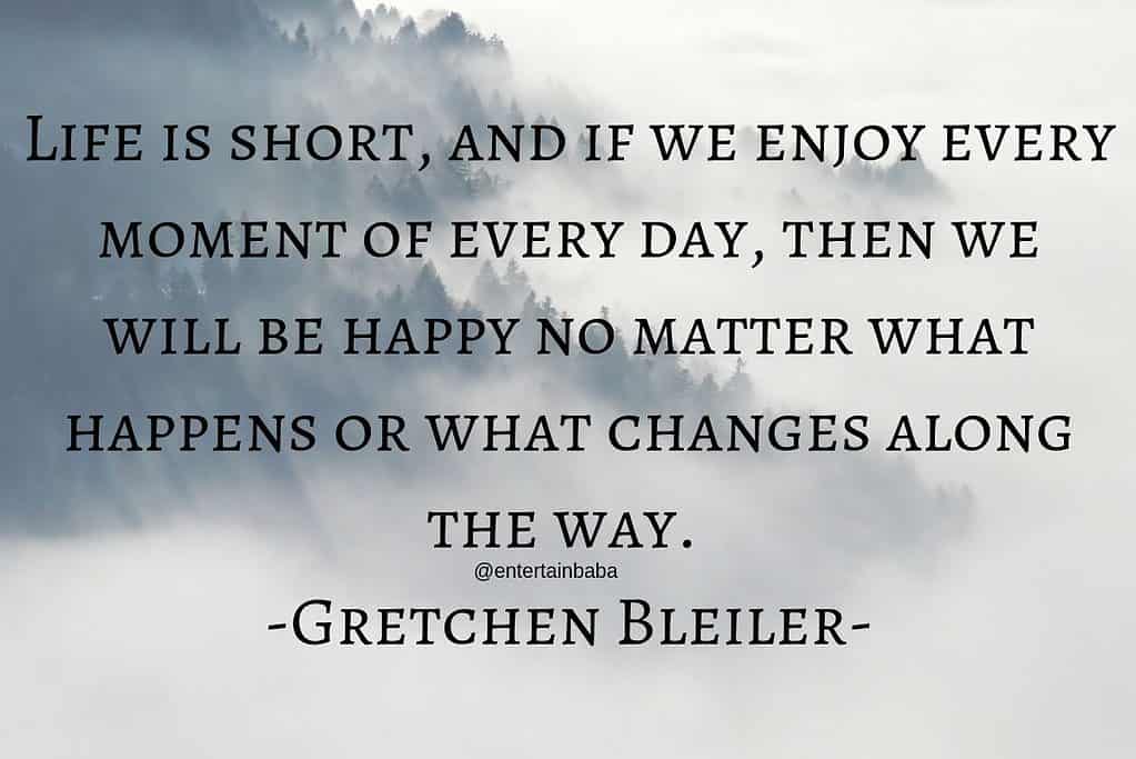 Life is short, and if we enjoy every moment of every day, then we will be happy no matter what happens or what changes along the way. -Gretchen Bleiler-