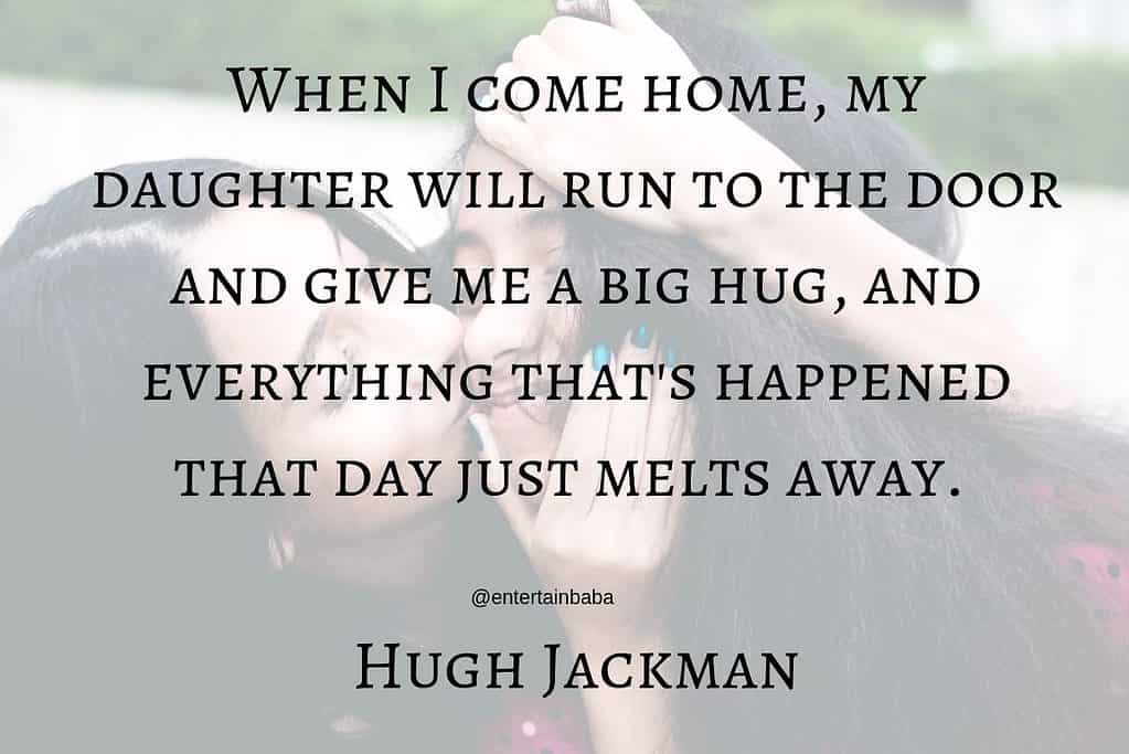 When I come home, my daughter will run to the door and give me a big hug, and everything that's happened that day just melts away. Hugh Jackman