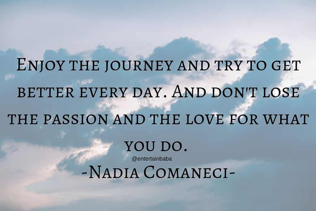 Enjoy the journey and try to get better every day. And don't lose the passion and the love for what you do. Nadia Comaneci