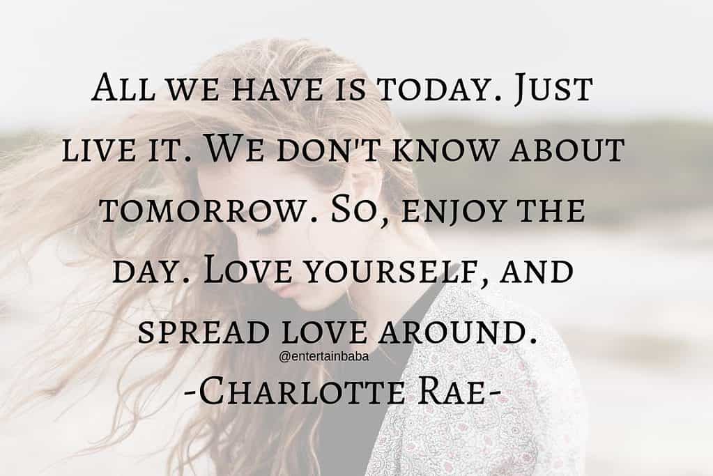 All we have is today. Just live it. We don't know about tomorrow. So, enjoy the day. Love yourself, and spread love around. Charlotte Rae