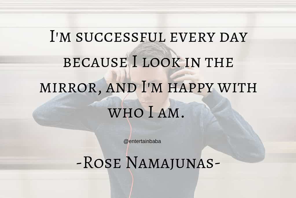 I'm successful every day because I look in the mirror, and I'm happy with who I am. Rose Namajunas