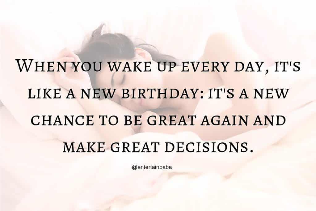 When you wake up every day, it's like a new birthday: it's a new chance to be great again and make great decisions.