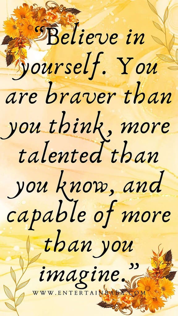 Believe in yourself. You are braver than you think, more talented than you know, and capable of more than you imagine