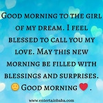 sweet good morning message for her, Good morning to the girl of my dream. I feel blessed to call you my love. May this new morning be filled with blessings and surprises. Good morning